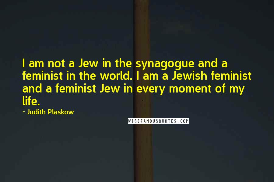 Judith Plaskow quotes: I am not a Jew in the synagogue and a feminist in the world. I am a Jewish feminist and a feminist Jew in every moment of my life.