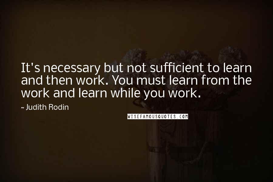 Judith Rodin quotes: It's necessary but not sufficient to learn and then work. You must learn from the work and learn while you work. Judith Rodin quotes: It's necessary but not sufficient to learn and then work. You must learn from the work and learn while you work.