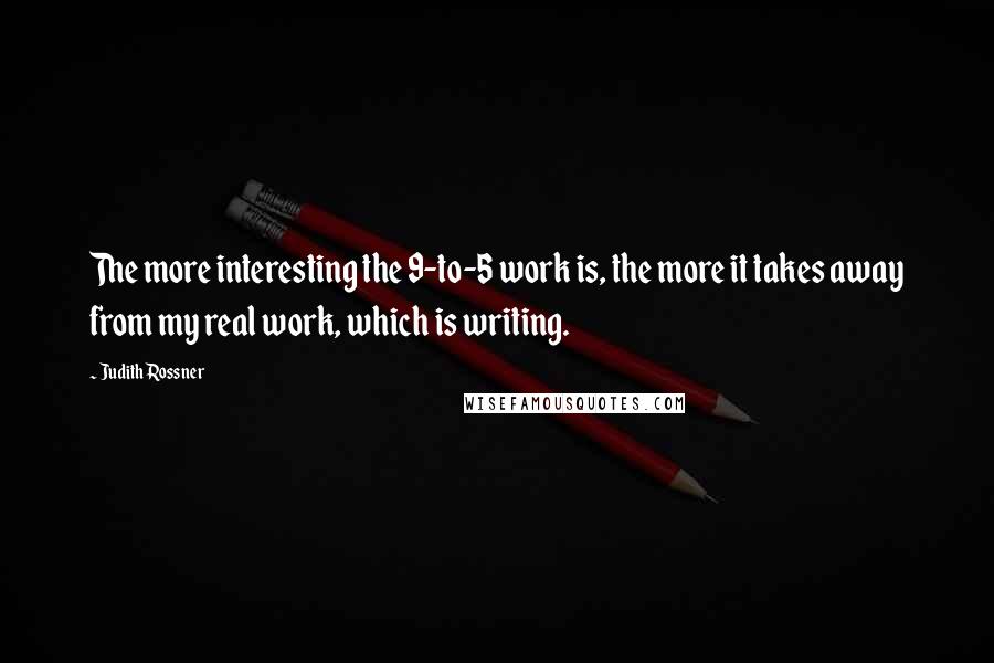 Judith Rossner quotes: The more interesting the 9-to-5 work is, the more it takes away from my real work, which is writing. Judith Rossner quotes: The more interesting the 9-to-5 work is, the more it takes away from my real work, which is writing.