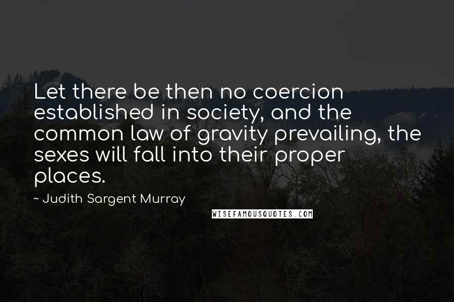 Judith Sargent Murray quotes: Let there be then no coercion established in society, and the common law of gravity prevailing, the sexes will fall into their proper places. Judith Sargent Murray quotes: Let there be then no coercion established in society, and the common law of gravity prevailing, the sexes will fall into their proper places.