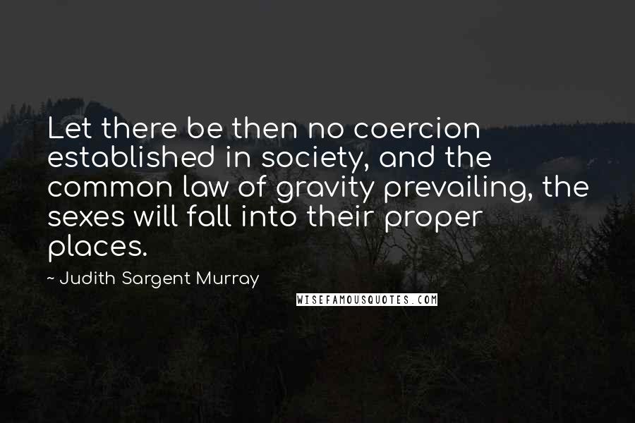 Judith Sargent Murray quotes: Let there be then no coercion established in society, and the common law of gravity prevailing, the sexes will fall into their proper places.