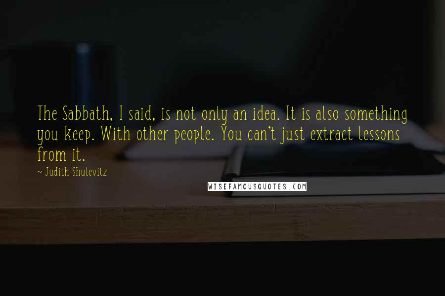 Judith Shulevitz quotes: The Sabbath, I said, is not only an idea. It is also something you keep. With other people. You can't just extract lessons from it.