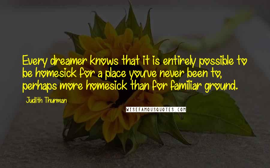 Judith Thurman quotes: Every dreamer knows that it is entirely possible to be homesick for a place you've never been to, perhaps more homesick than for familiar ground.