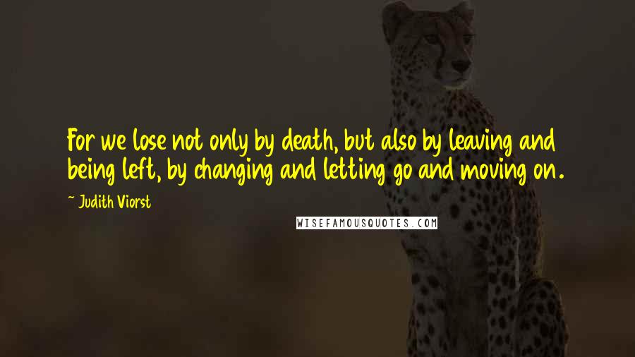 Judith Viorst quotes: For we lose not only by death, but also by leaving and being left, by changing and letting go and moving on.