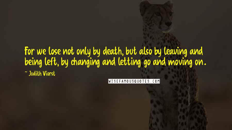 Judith Viorst quotes: For we lose not only by death, but also by leaving and being left, by changing and letting go and moving on. Judith Viorst quotes: For we lose not only by death, but also by leaving and being left, by changing and letting go and moving on.