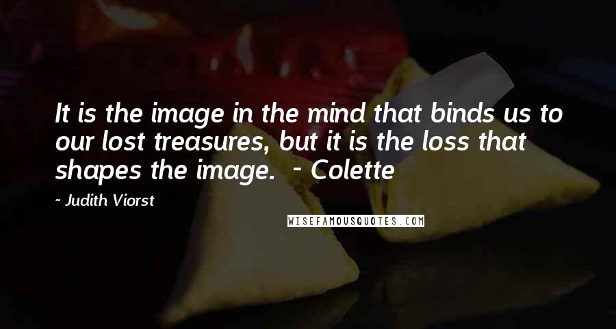 Judith Viorst quotes: It is the image in the mind that binds us to our lost treasures, but it is the loss that shapes the image. - Colette Judith Viorst quotes: It is the image in the mind that binds us to our lost treasures, but it is the loss that shapes the image. - Colette