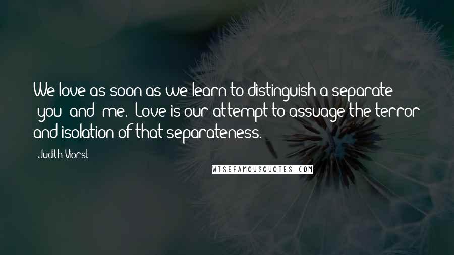 Judith Viorst quotes: We love as soon as we learn to distinguish a separate 'you' and 'me.' Love is our attempt to assuage the terror and isolation of that separateness.