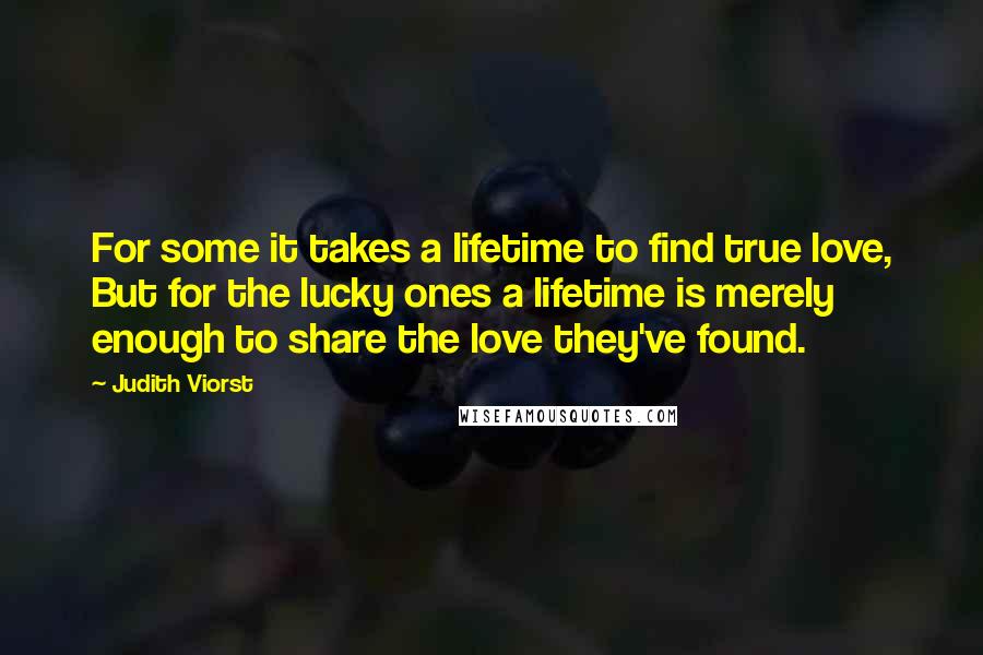 Judith Viorst quotes: For some it takes a lifetime to find true love, But for the lucky ones a lifetime is merely enough to share the love they've found. Judith Viorst quotes: For some it takes a lifetime to find true love, But for the lucky ones a lifetime is merely enough to share the love they've found.