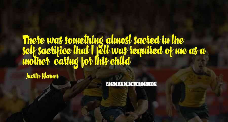 Judith Warner quotes: There was something almost sacred in the self-sacrifice that I felt was required of me as a mother, caring for this child.