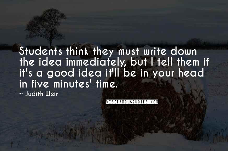 Judith Weir quotes: Students think they must write down the idea immediately, but I tell them if it's a good idea it'll be in your head in five minutes' time. Judith Weir quotes: Students think they must write down the idea immediately, but I tell them if it's a good idea it'll be in your head in five minutes' time.