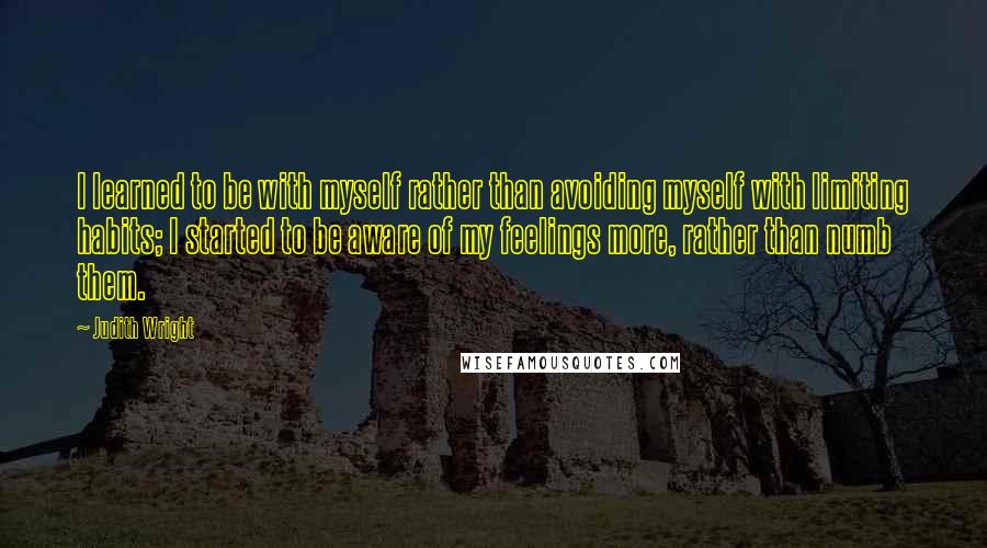 Judith Wright quotes: I learned to be with myself rather than avoiding myself with limiting habits; I started to be aware of my feelings more, rather than numb them.