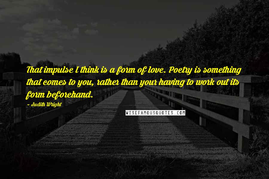 Judith Wright quotes: That impulse I think is a form of love. Poetry is something that comes to you, rather than your having to work out its form beforehand.