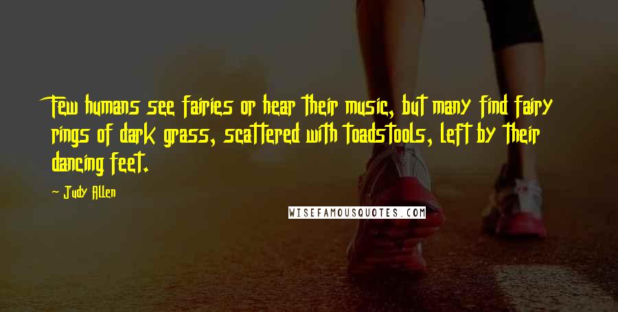 Judy Allen quotes: Few humans see fairies or hear their music, but many find fairy rings of dark grass, scattered with toadstools, left by their dancing feet.