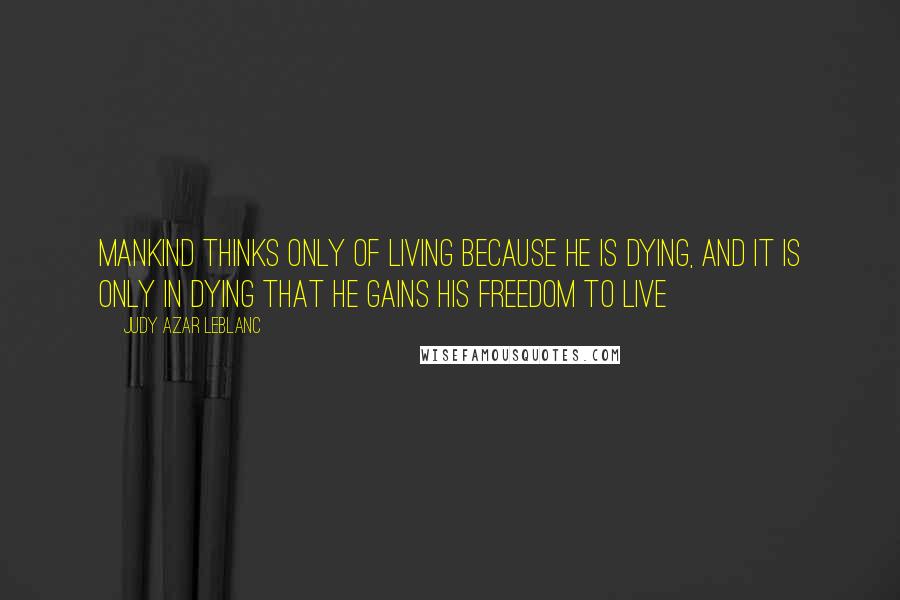 Judy Azar LeBlanc quotes: Mankind thinks only of living because he is dying, and it is only in dying that he gains his freedom to live Judy Azar LeBlanc quotes: Mankind thinks only of living because he is dying, and it is only in dying that he gains his freedom to live