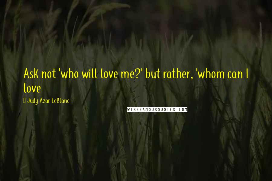 Judy Azar LeBlanc quotes: Ask not 'who will love me?' but rather, 'whom can I love