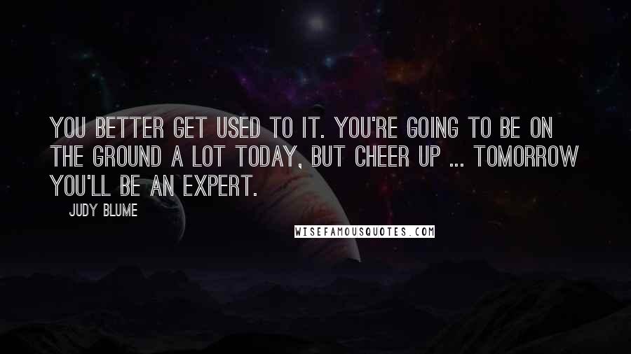 Judy Blume quotes: You better get used to it. You're going to be on the ground a lot today, but cheer up ... tomorrow you'll be an expert.