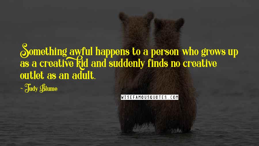 Judy Blume quotes: Something awful happens to a person who grows up as a creative kid and suddenly finds no creative outlet as an adult.