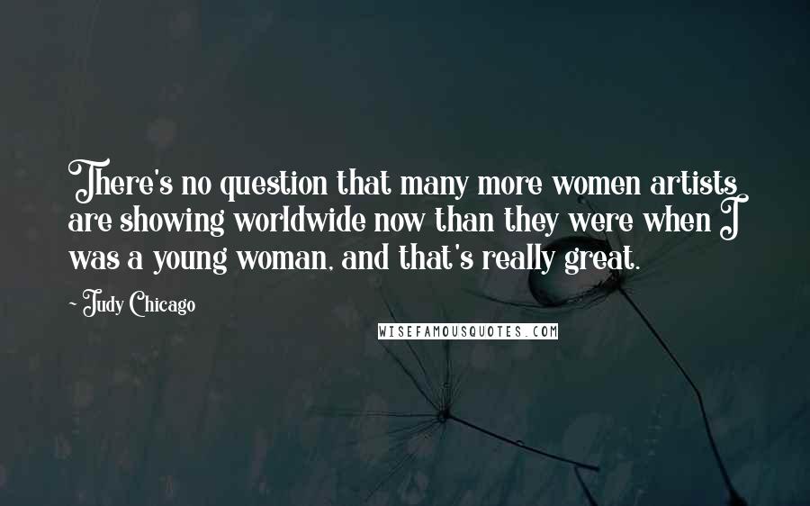 Judy Chicago quotes: There's no question that many more women artists are showing worldwide now than they were when I was a young woman, and that's really great. Judy Chicago quotes: There's no question that many more women artists are showing worldwide now than they were when I was a young woman, and that's really great.