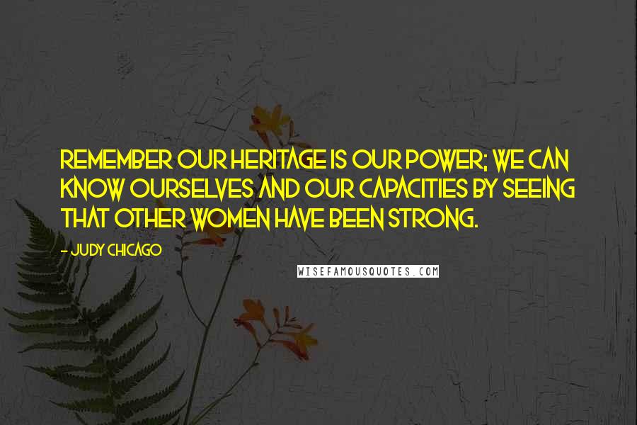 Judy Chicago quotes: Remember our heritage is our power; we can know ourselves and our capacities by seeing that other women have been strong. Judy Chicago quotes: Remember our heritage is our power; we can know ourselves and our capacities by seeing that other women have been strong.