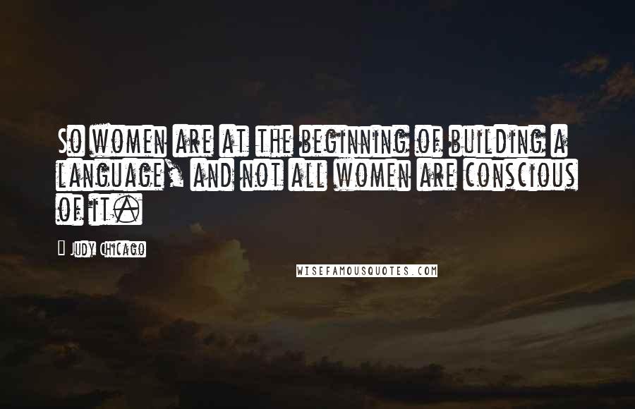 Judy Chicago quotes: So women are at the beginning of building a language, and not all women are conscious of it.