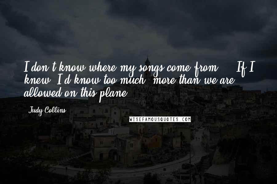 Judy Collins quotes: I don't know where my songs come from ... If I knew, I'd know too much, more than we are allowed on this plane.