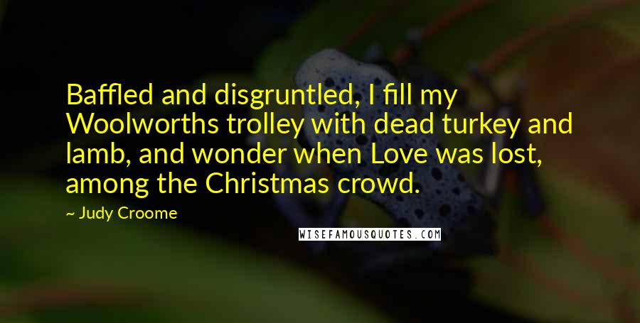 Judy Croome quotes: Baffled and disgruntled, I fill my Woolworths trolley with dead turkey and lamb, and wonder when Love was lost, among the Christmas crowd.