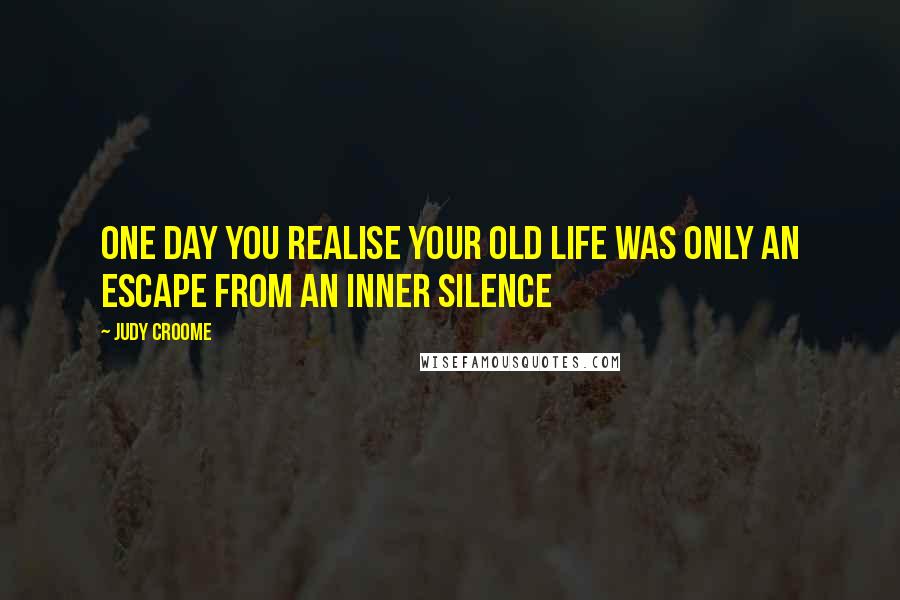 Judy Croome quotes: One day you realise your old life was only an escape from an inner silence