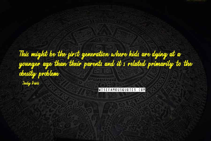 Judy Davis quotes: This might be the first generation where kids are dying at a younger age than their parents and it's related primarily to the obesity problem. Judy Davis quotes: This might be the first generation where kids are dying at a younger age than their parents and it's related primarily to the obesity problem.