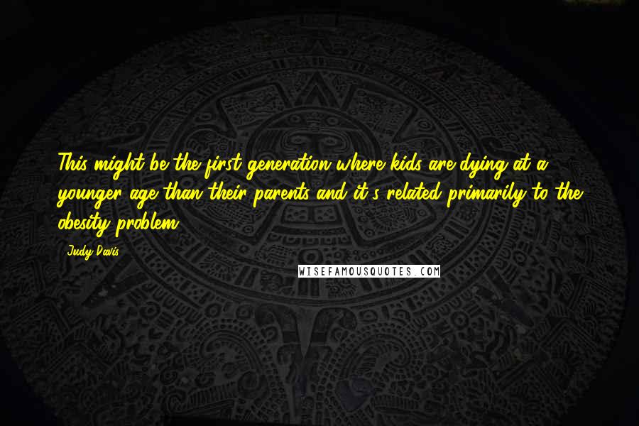 Judy Davis quotes: This might be the first generation where kids are dying at a younger age than their parents and it's related primarily to the obesity problem.