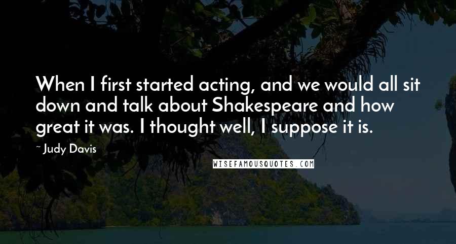 Judy Davis quotes: When I first started acting, and we would all sit down and talk about Shakespeare and how great it was. I thought well, I suppose it is. Judy Davis quotes: When I first started acting, and we would all sit down and talk about Shakespeare and how great it was. I thought well, I suppose it is.