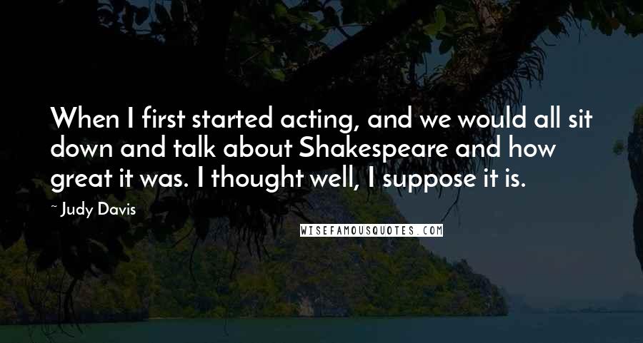Judy Davis quotes: When I first started acting, and we would all sit down and talk about Shakespeare and how great it was. I thought well, I suppose it is.