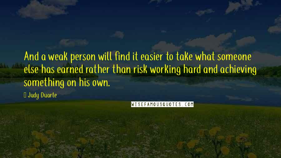 Judy Duarte quotes: And a weak person will find it easier to take what someone else has earned rather than risk working hard and achieving something on his own. Judy Duarte quotes: And a weak person will find it easier to take what someone else has earned rather than risk working hard and achieving something on his own.