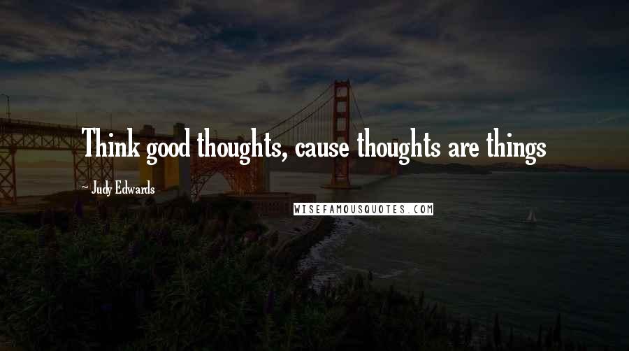 Judy Edwards quotes: Think good thoughts, cause thoughts are things