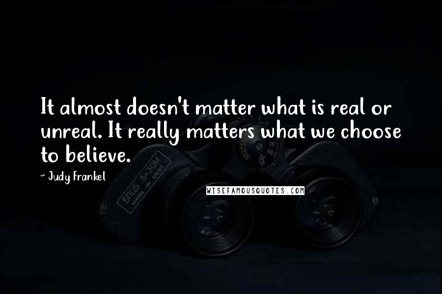 Judy Frankel quotes: It almost doesn't matter what is real or unreal. It really matters what we choose to believe.