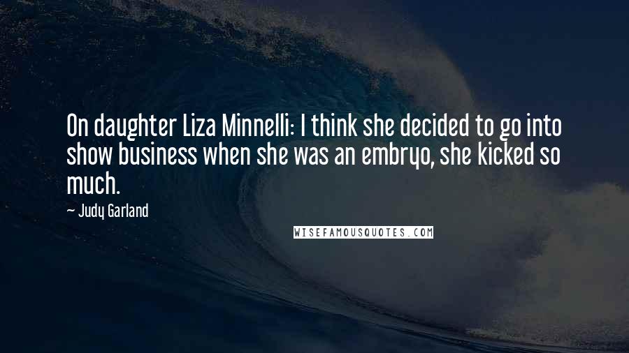 Judy Garland quotes: On daughter Liza Minnelli: I think she decided to go into show business when she was an embryo, she kicked so much. Judy Garland quotes: On daughter Liza Minnelli: I think she decided to go into show business when she was an embryo, she kicked so much.