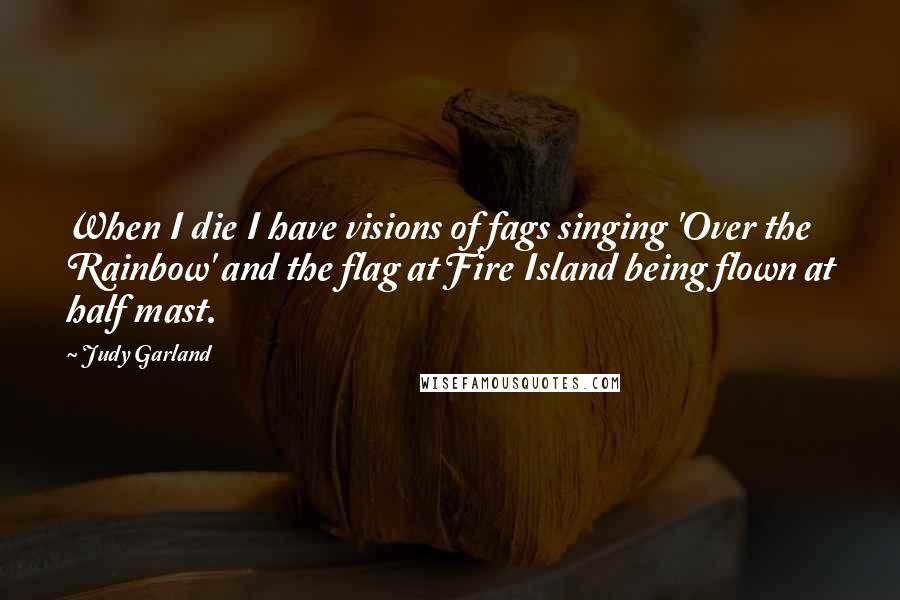 Judy Garland quotes: When I die I have visions of fags singing 'Over the Rainbow' and the flag at Fire Island being flown at half mast. Judy Garland quotes: When I die I have visions of fags singing 'Over the Rainbow' and the flag at Fire Island being flown at half mast.