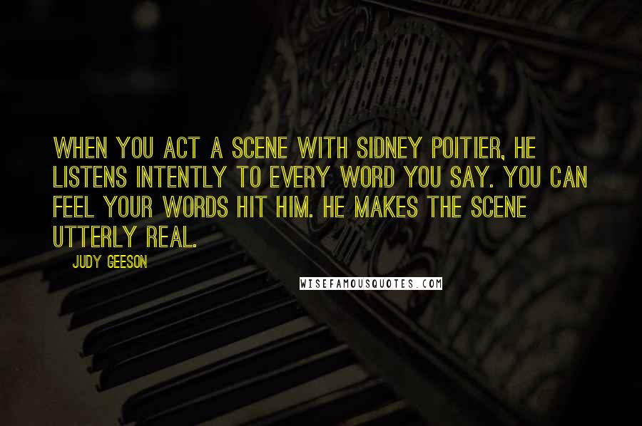 Judy Geeson quotes: When you act a scene with Sidney Poitier, he listens intently to every word you say. You can feel your words hit him. He makes the scene utterly real. Judy Geeson quotes: When you act a scene with Sidney Poitier, he listens intently to every word you say. You can feel your words hit him. He makes the scene utterly real.