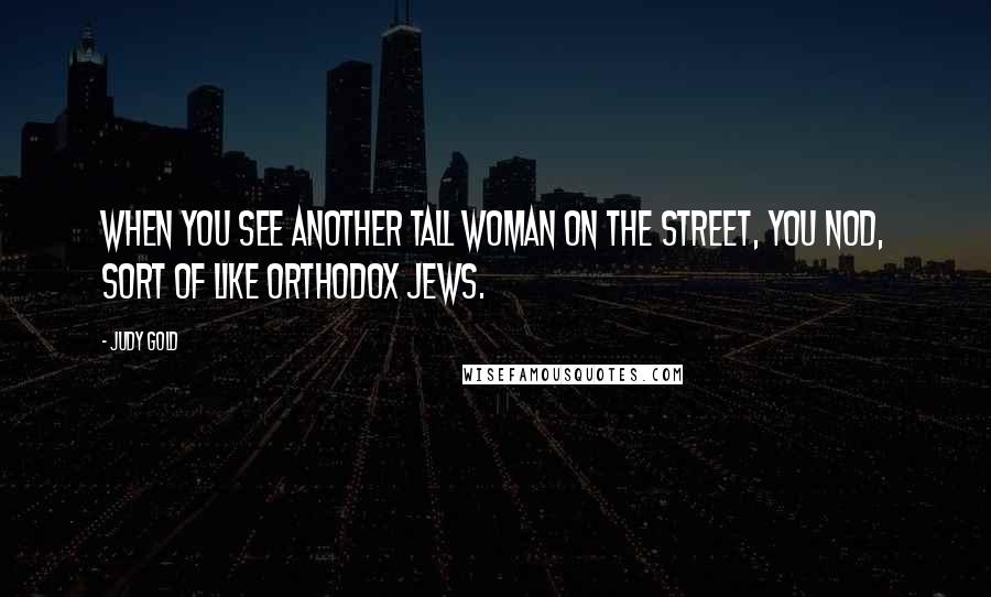 Judy Gold quotes: When you see another tall woman on the street, you nod, sort of like Orthodox Jews.