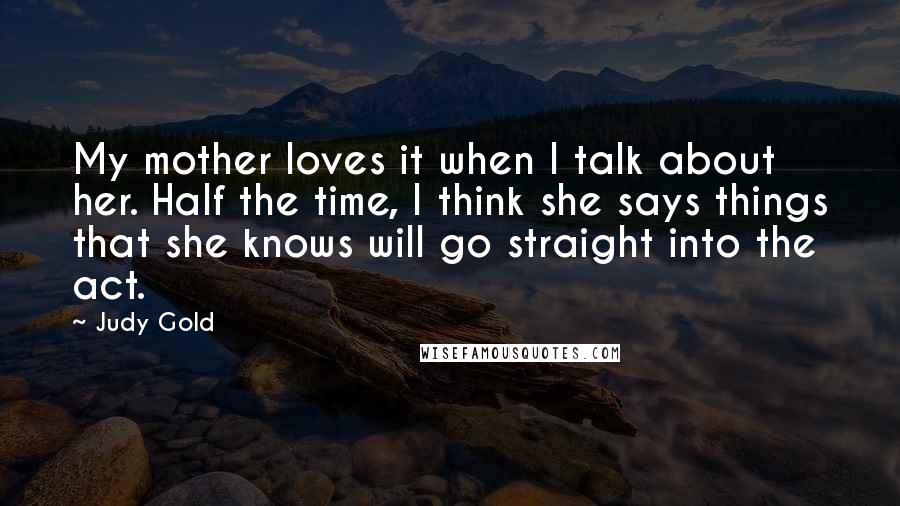 Judy Gold quotes: My mother loves it when I talk about her. Half the time, I think she says things that she knows will go straight into the act.