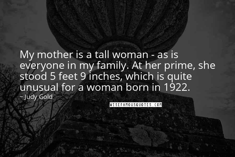 Judy Gold quotes: My mother is a tall woman - as is everyone in my family. At her prime, she stood 5 feet 9 inches, which is quite unusual for a woman born