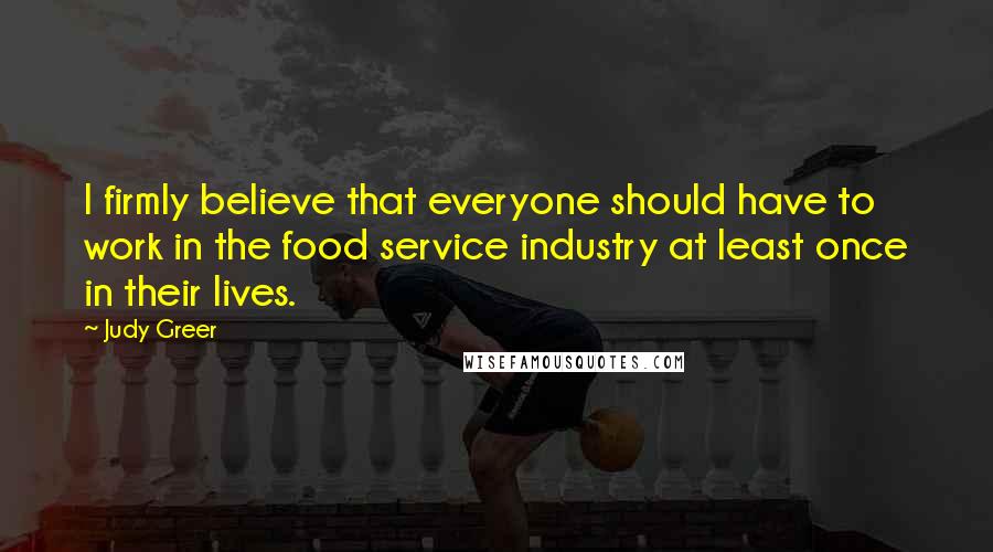 Judy Greer quotes: I firmly believe that everyone should have to work in the food service industry at least once in their lives.