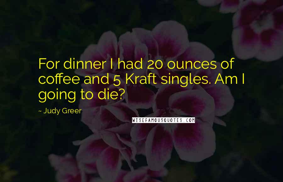 Judy Greer quotes: For dinner I had 20 ounces of coffee and 5 Kraft singles. Am I going to die?