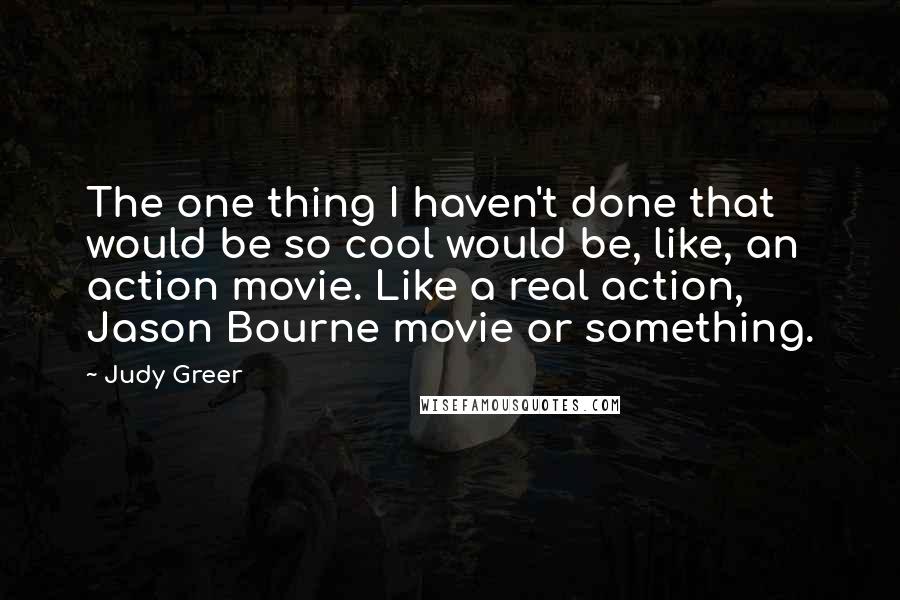Judy Greer quotes: The one thing I haven't done that would be so cool would be, like, an action movie. Like a real action, Jason Bourne movie or something. Judy Greer quotes: The one thing I haven't done that would be so cool would be, like, an action movie. Like a real action, Jason Bourne movie or something.