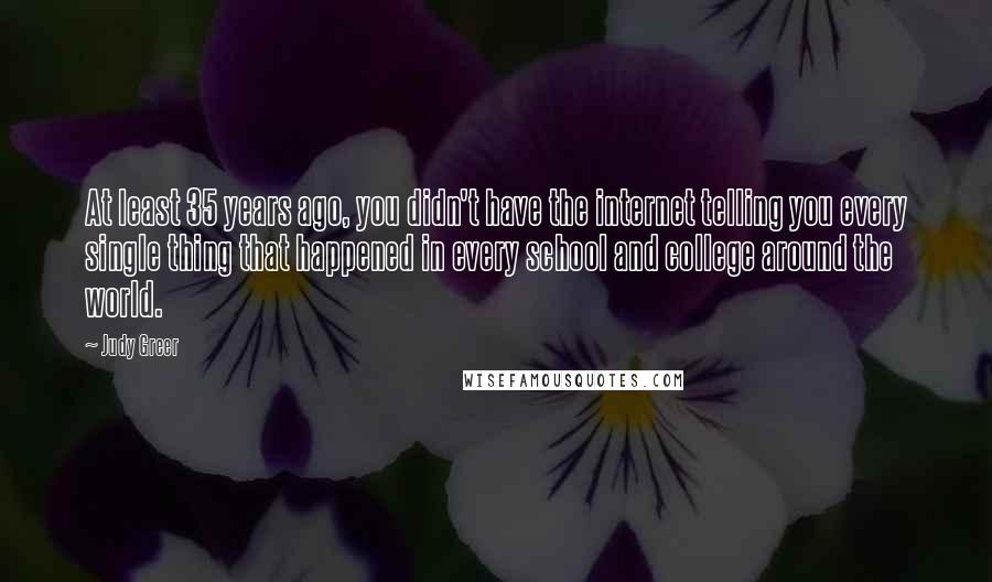 Judy Greer quotes: At least 35 years ago, you didn't have the internet telling you every single thing that happened in every school and college around the world.