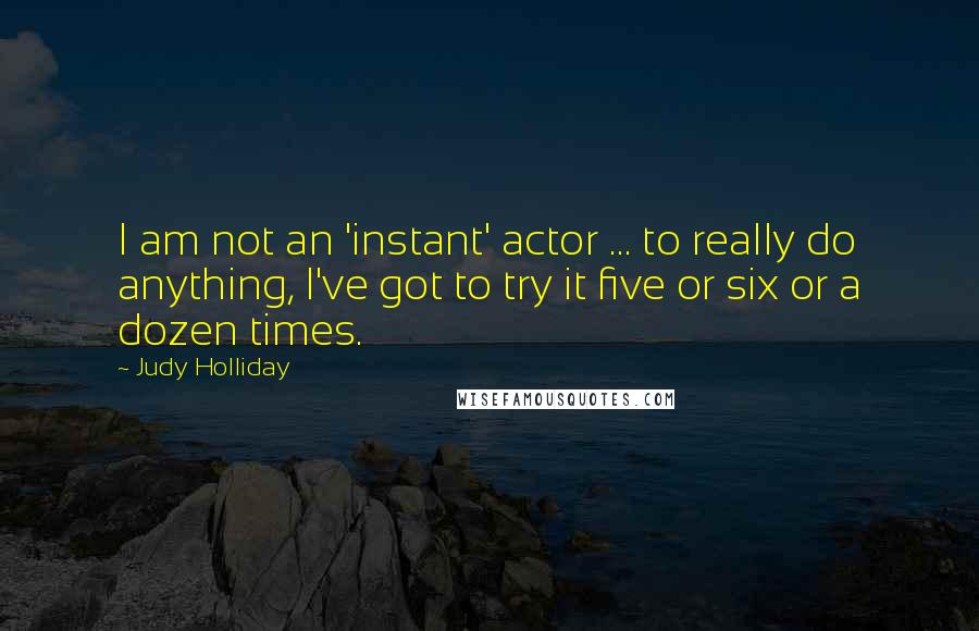 Judy Holliday quotes: I am not an 'instant' actor ... to really do anything, I've got to try it five or six or a dozen times.