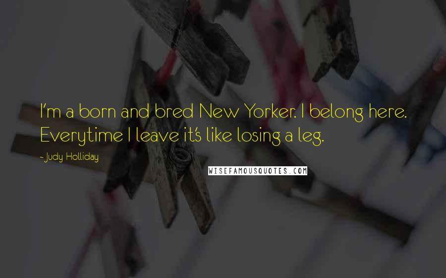 Judy Holliday quotes: I'm a born and bred New Yorker. I belong here. Everytime I leave it's like losing a leg.