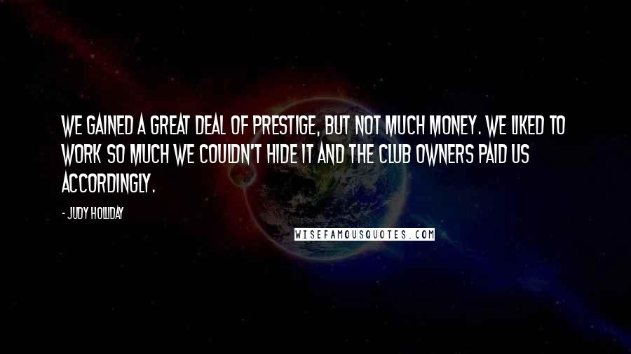 Judy Holliday quotes: We gained a great deal of prestige, but not much money. We liked to work so much we couldn't hide it and the club owners paid us accordingly. Judy Holliday quotes: We gained a great deal of prestige, but not much money. We liked to work so much we couldn't hide it and the club owners paid us accordingly.