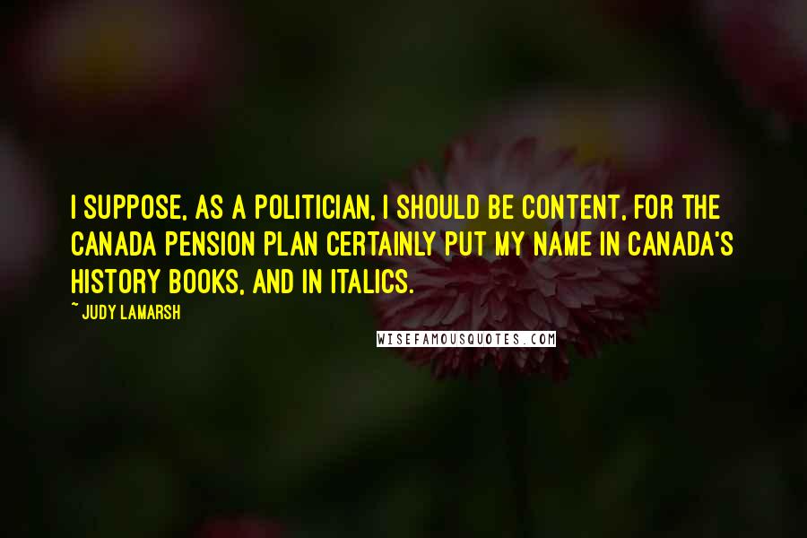 Judy LaMarsh quotes: I suppose, as a politician, I should be content, for the Canada Pension Plan certainly put my name in Canada's history books, and in italics.