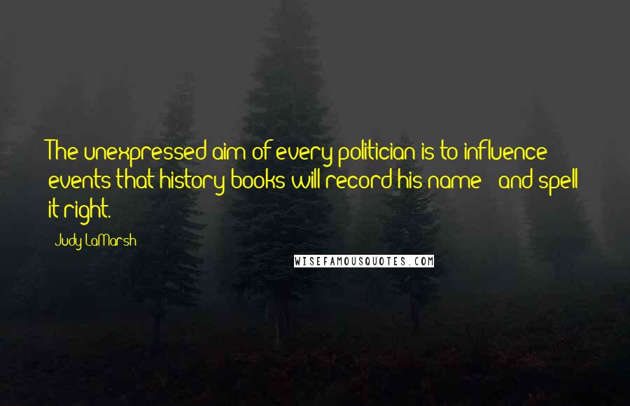 Judy LaMarsh quotes: The unexpressed aim of every politician is to influence events that history books will record his name - and spell it right.