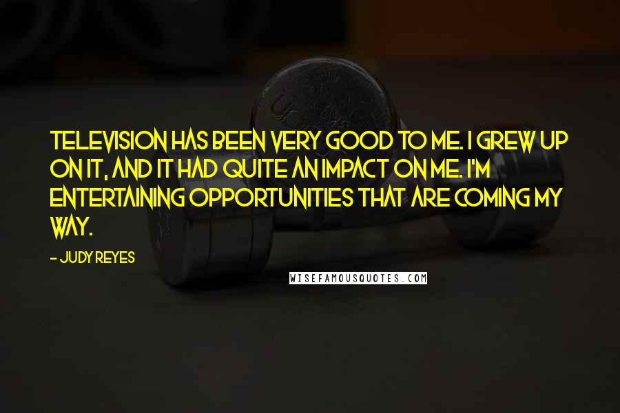 Judy Reyes quotes: Television has been very good to me. I grew up on it, and it had quite an impact on me. I'm entertaining opportunities that are coming my way. Judy Reyes quotes: Television has been very good to me. I grew up on it, and it had quite an impact on me. I'm entertaining opportunities that are coming my way.